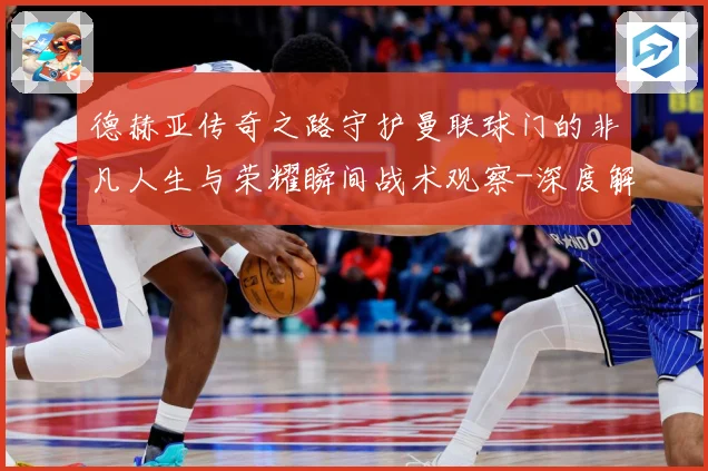 德赫亚传奇之路守护曼联球门的非凡人生与荣耀瞬间战术观察-深度解析