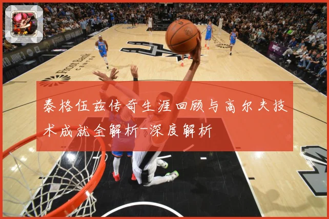 泰格伍兹传奇生涯回顾与高尔夫技术成就全解析-深度解析