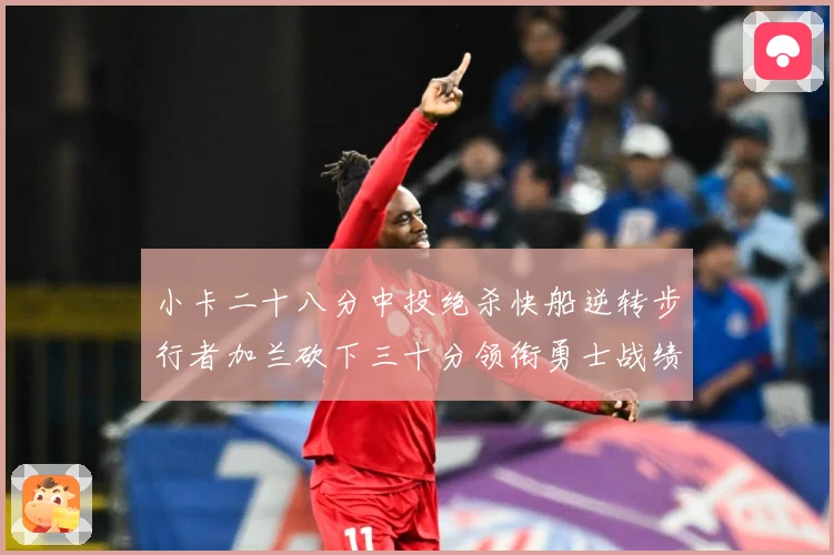 小卡二十八分中投绝杀快船逆转步行者加兰砍下三十分领衔勇士战绩赛场复盘-深度解析