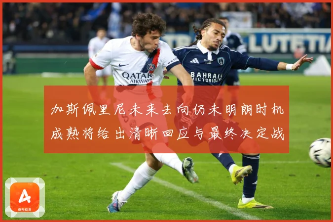 加斯佩里尼未来去向仍未明朗时机成熟将给出清晰回应与最终决定战术观察-深度解析