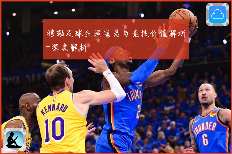 穆勒足球生涯高光与竞技价值解析-深度解析