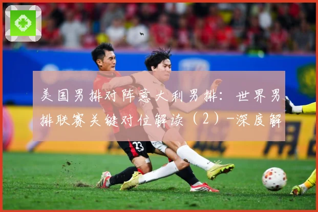 美国男排对阵意大利男排：世界男排联赛关键对位解读（2）-深度解析