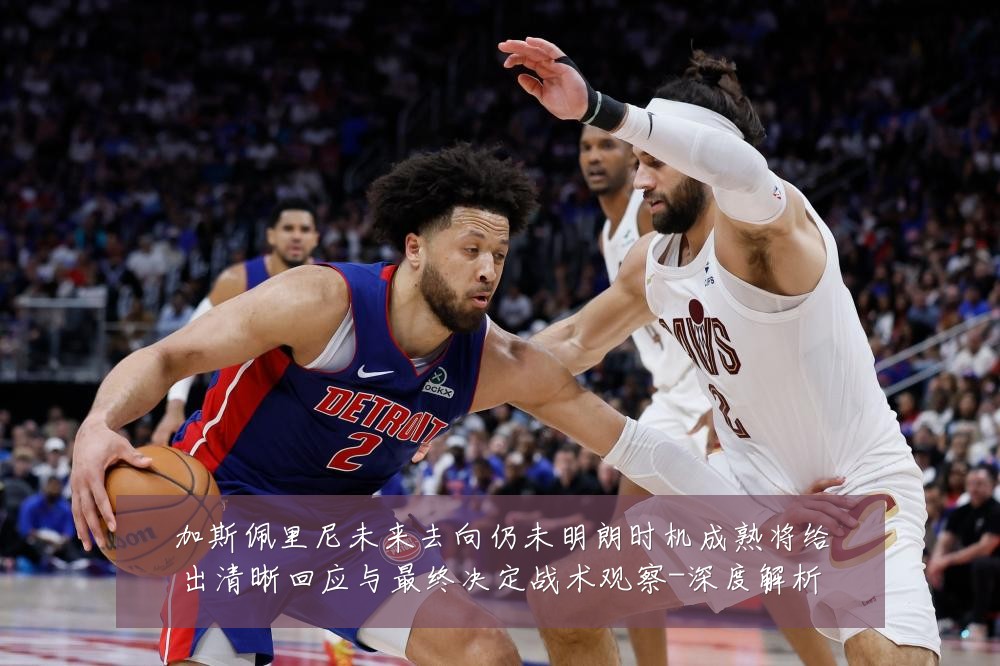 加斯佩里尼未来去向仍未明朗时机成熟将给出清晰回应与最终决定战术观察-深度解析