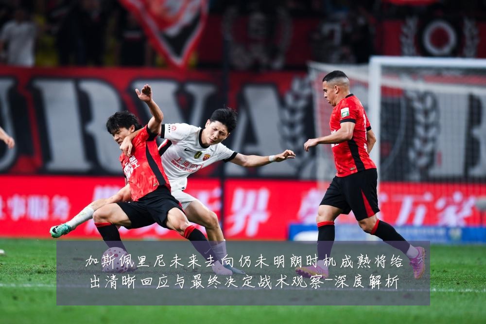 加斯佩里尼未来去向仍未明朗时机成熟将给出清晰回应与最终决定战术观察-深度解析